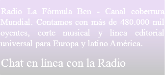 Radio La Fórmula Bcn - Canal cobertura Mundial. Contamos con más de 480.000 mil oyentes, corte musical y línea editorial universal para Europa y latino América.
Chat en línea con la Radio