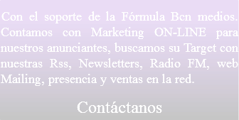 Con el soporte de la Fórmula Bcn medios. Contamos con Marketing ON-LINE para nuestros anunciantes, buscamos su Target con nuestras Rss, Newsletters, Radio FM, web Mailing, presencia y ventas en la red.
Contáctanos