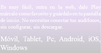 Es muy fácil, entra en la web, dale Play márcalo como favorito y guárdalo en tu pantalla de inicio. No necesitas conectar tus audífonos, sin configurar, sin descargar.
Móvil, Tablet, Pc, Android, iOS, Windows 